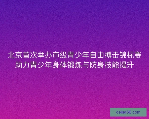 北京首次举办市级青少年自由搏击锦标赛助力青少年身体锻炼与防身技能提升